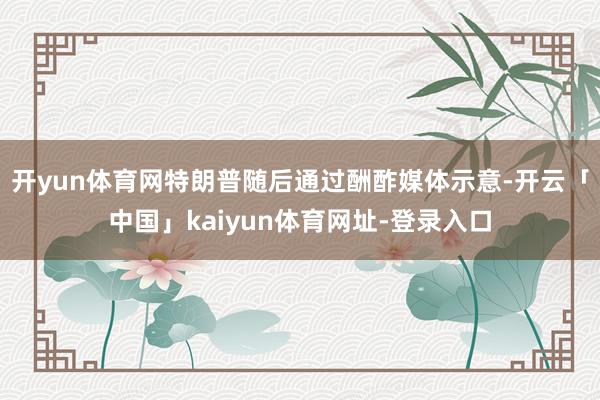 开yun体育网特朗普随后通过酬酢媒体示意-开云「中国」kaiyun体育网址-登录入口