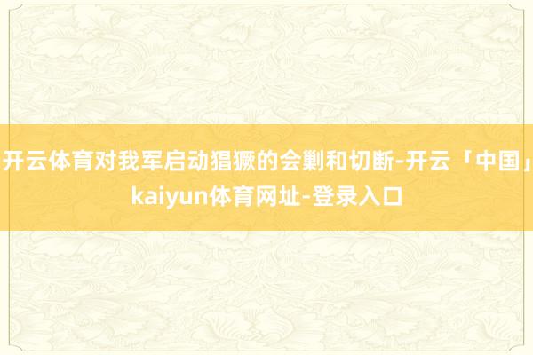 开云体育对我军启动猖獗的会剿和切断-开云「中国」kaiyun体育网址-登录入口