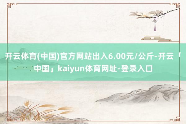 开云体育(中国)官方网站出入6.00元/公斤-开云「中国」kaiyun体育网址-登录入口