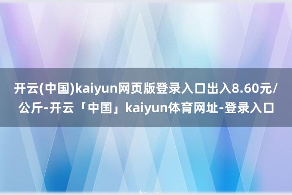 开云(中国)kaiyun网页版登录入口出入8.60元/公斤-开云「中国」kaiyun体育网址-登录入口