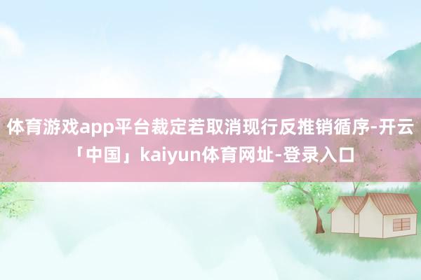 体育游戏app平台裁定若取消现行反推销循序-开云「中国」kaiyun体育网址-登录入口