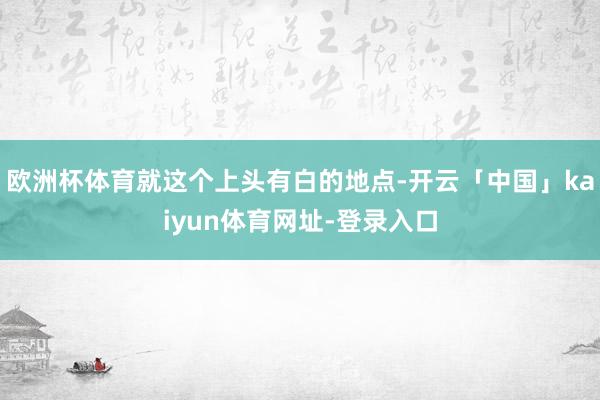 欧洲杯体育就这个上头有白的地点-开云「中国」kaiyun体育网址-登录入口