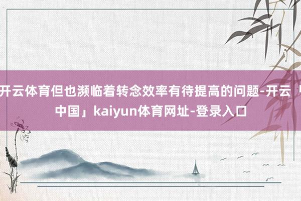 开云体育但也濒临着转念效率有待提高的问题-开云「中国」kaiyun体育网址-登录入口
