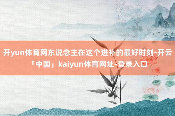 开yun体育网东说念主在这个进补的最好时刻-开云「中国」kaiyun体育网址-登录入口