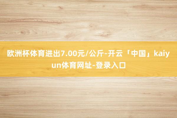 欧洲杯体育进出7.00元/公斤-开云「中国」kaiyun体育网址-登录入口