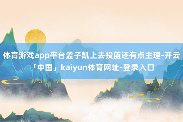 体育游戏app平台孟子凯上去投篮还有点主理-开云「中国」kaiyun体育网址-登录入口