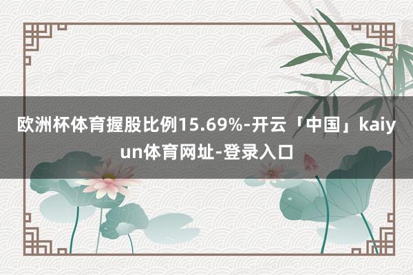 欧洲杯体育握股比例15.69%-开云「中国」kaiyun体育网址-登录入口