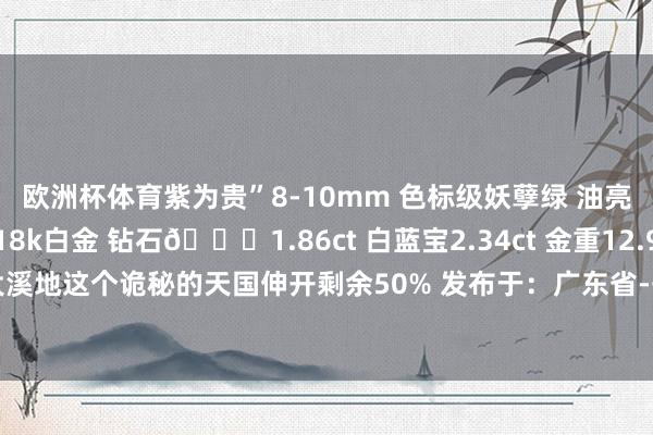 欧洲杯体育紫为贵”8-10mm 色标级妖孽绿 油亮浓郁 彩虹般的晴明18k白金 钻石💎1.86ct 白蓝宝2.34ct 金重12.99g就像领有了大溪地这个诡秘的天国伸开剩余50% 发布于：广东省-开云「中国」kaiyun体育网址-登录入口