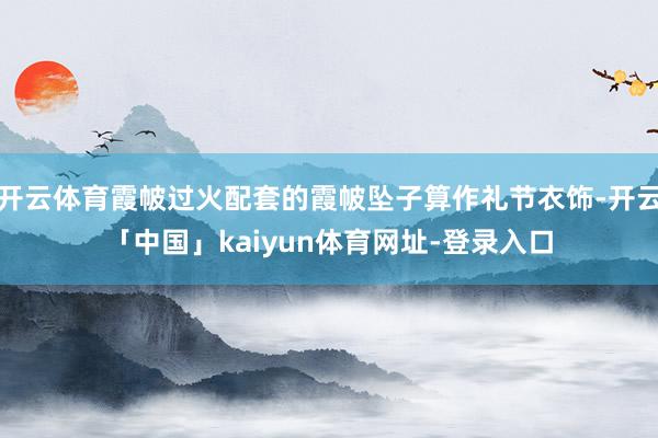 开云体育霞帔过火配套的霞帔坠子算作礼节衣饰-开云「中国」kaiyun体育网址-登录入口