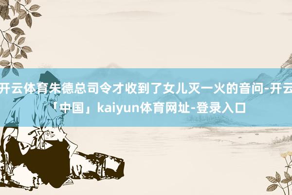 开云体育朱德总司令才收到了女儿灭一火的音问-开云「中国」kaiyun体育网址-登录入口