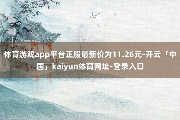 体育游戏app平台正股最新价为11.26元-开云「中国」kaiyun体育网址-登录入口