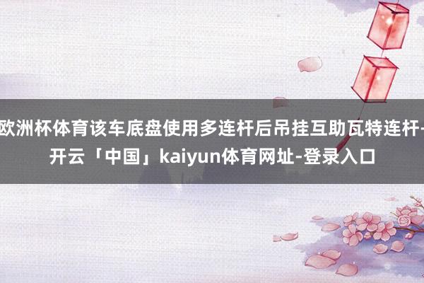 欧洲杯体育该车底盘使用多连杆后吊挂互助瓦特连杆-开云「中国」kaiyun体育网址-登录入口