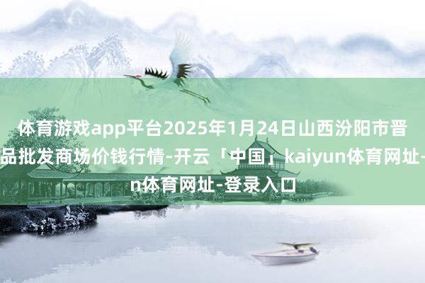 体育游戏app平台2025年1月24日山西汾阳市晋阳农副居品批发商场价钱行情-开云「中国」kaiyun体育网址-登录入口
