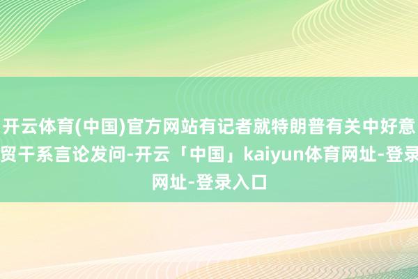 开云体育(中国)官方网站有记者就特朗普有关中好意思经贸干系言论发问-开云「中国」kaiyun体育网址-登录入口