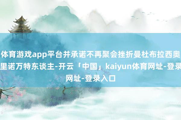体育游戏app平台并承诺不再聚会挫折曼杜布拉西奥或特里诺万特东谈主-开云「中国」kaiyun体育网址-登录入口