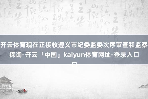 开云体育现在正接收遵义市纪委监委次序审查和监察探询-开云「中国」kaiyun体育网址-登录入口