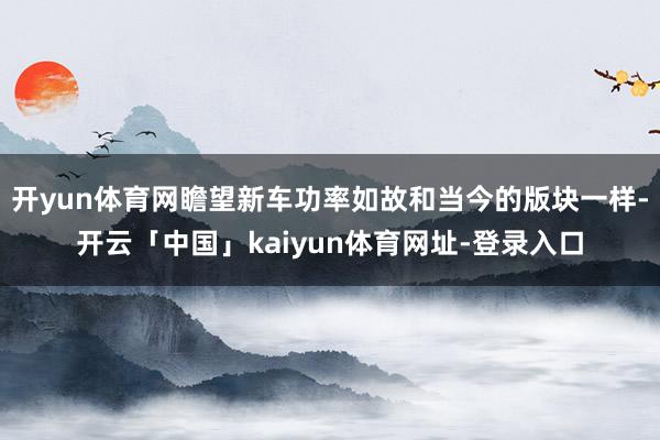 开yun体育网瞻望新车功率如故和当今的版块一样-开云「中国」kaiyun体育网址-登录入口
