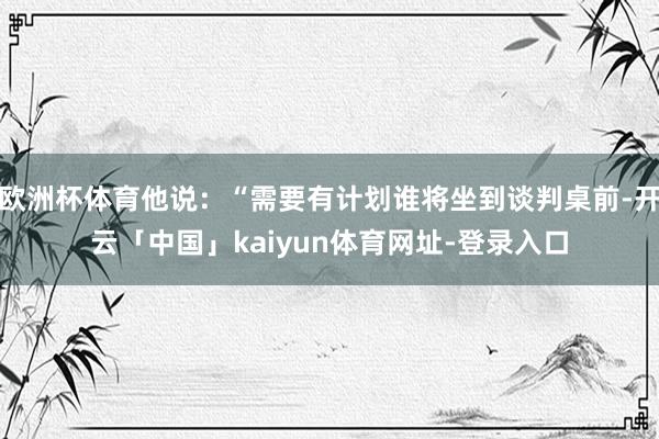 欧洲杯体育他说：“需要有计划谁将坐到谈判桌前-开云「中国」kaiyun体育网址-登录入口