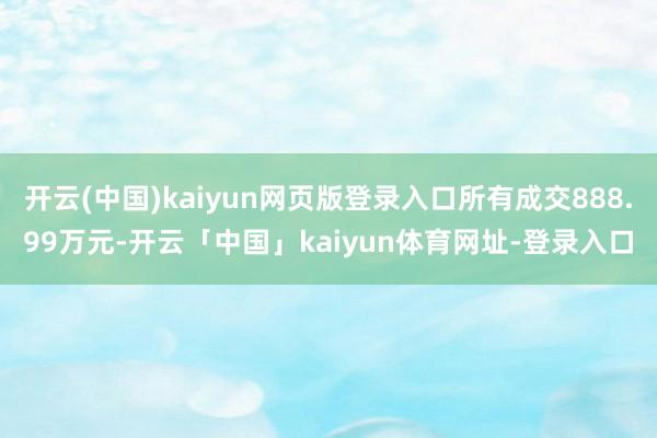 开云(中国)kaiyun网页版登录入口所有成交888.99万元-开云「中国」kaiyun体育网址-登录入口