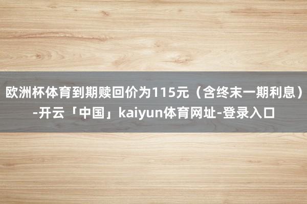 欧洲杯体育到期赎回价为115元（含终末一期利息）-开云「中国」kaiyun体育网址-登录入口