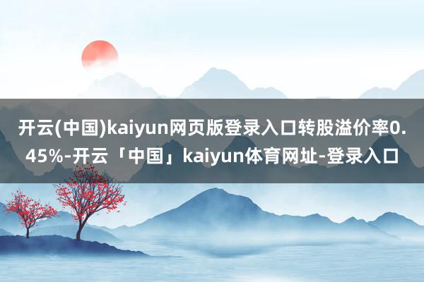 开云(中国)kaiyun网页版登录入口转股溢价率0.45%-开云「中国」kaiyun体育网址-登录入口