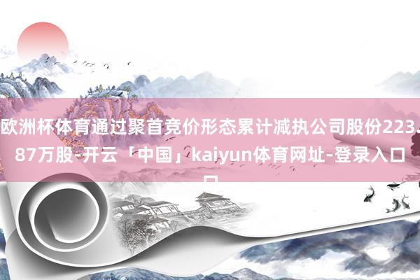 欧洲杯体育通过聚首竞价形态累计减执公司股份223.87万股-开云「中国」kaiyun体育网址-登录入口