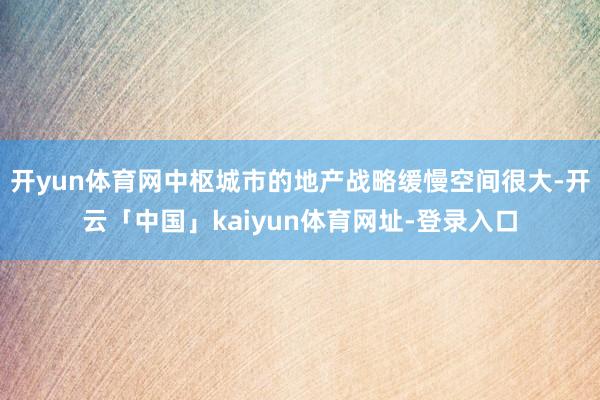 开yun体育网中枢城市的地产战略缓慢空间很大-开云「中国」kaiyun体育网址-登录入口