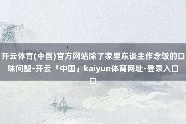 开云体育(中国)官方网站除了家里东谈主作念饭的口味问题-开云「中国」kaiyun体育网址-登录入口
