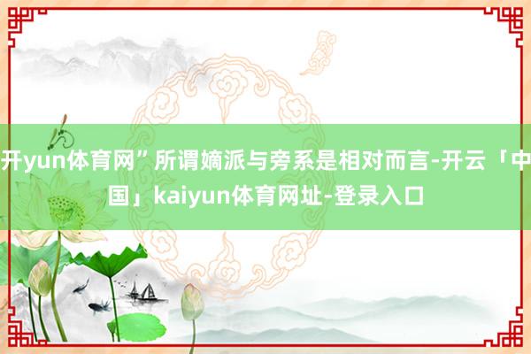 开yun体育网”所谓嫡派与旁系是相对而言-开云「中国」kaiyun体育网址-登录入口
