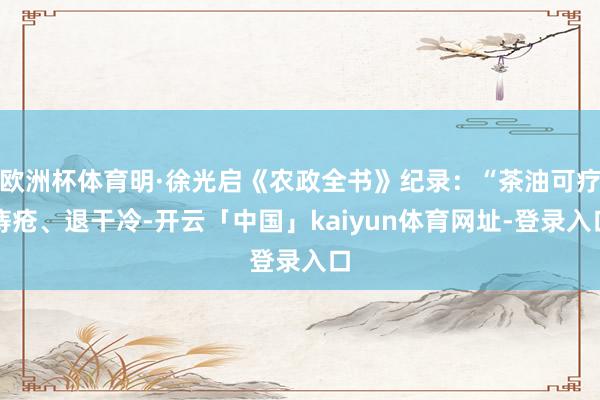 欧洲杯体育明·徐光启《农政全书》纪录：“茶油可疗痔疮、退干冷-开云「中国」kaiyun体育网址-登录入口