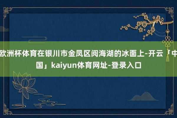 欧洲杯体育在银川市金凤区阅海湖的冰面上-开云「中国」kaiyun体育网址-登录入口
