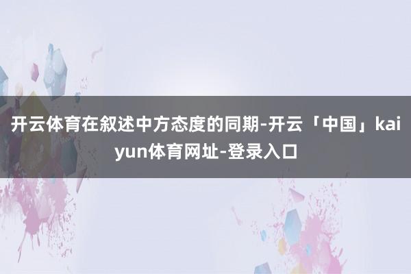 开云体育在叙述中方态度的同期-开云「中国」kaiyun体育网址-登录入口