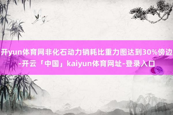 开yun体育网非化石动力销耗比重力图达到30%傍边-开云「中国」kaiyun体育网址-登录入口