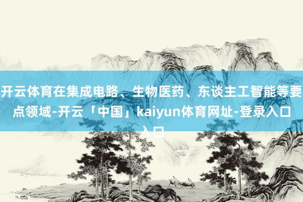 开云体育在集成电路、生物医药、东谈主工智能等要点领域-开云「中国」kaiyun体育网址-登录入口