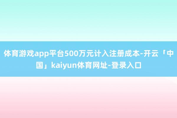 体育游戏app平台500万元计入注册成本-开云「中国」kaiyun体育网址-登录入口
