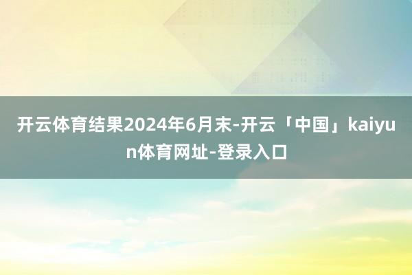 开云体育结果2024年6月末-开云「中国」kaiyun体育网址-登录入口