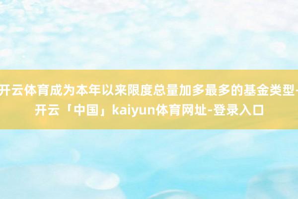 开云体育成为本年以来限度总量加多最多的基金类型-开云「中国」kaiyun体育网址-登录入口