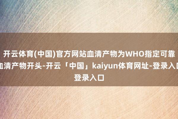 开云体育(中国)官方网站血清产物为WHO指定可靠血清产物开头-开云「中国」kaiyun体育网址-登录入口