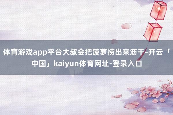 体育游戏app平台大叔会把菠萝捞出来沥干-开云「中国」kaiyun体育网址-登录入口