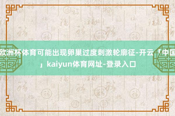 欧洲杯体育可能出现卵巢过度刺激轮廓征-开云「中国」kaiyun体育网址-登录入口