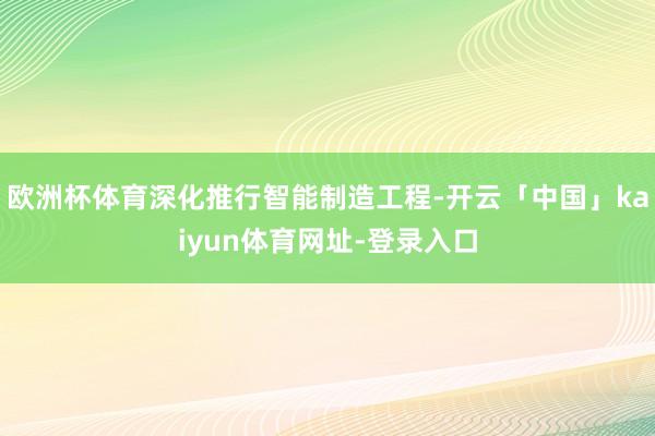 欧洲杯体育深化推行智能制造工程-开云「中国」kaiyun体育网址-登录入口