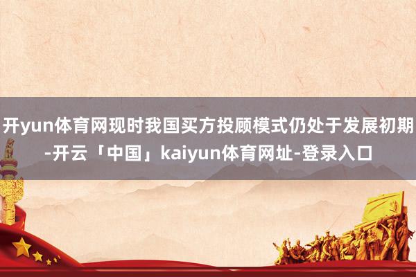 开yun体育网现时我国买方投顾模式仍处于发展初期-开云「中国」kaiyun体育网址-登录入口