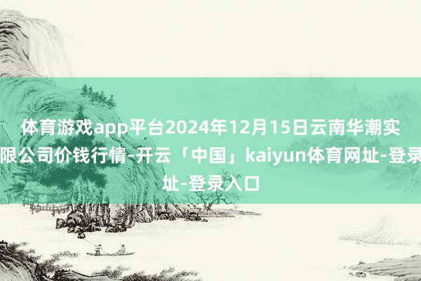 体育游戏app平台2024年12月15日云南华潮实业有限公司价钱行情-开云「中国」kaiyun体育网址-登录入口