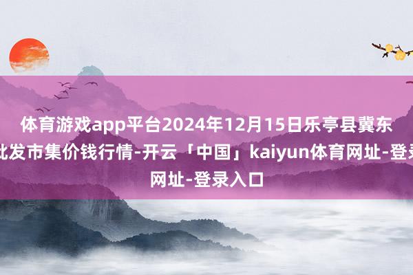 体育游戏app平台2024年12月15日乐亭县冀东果菜批发市集价钱行情-开云「中国」kaiyun体育网址-登录入口