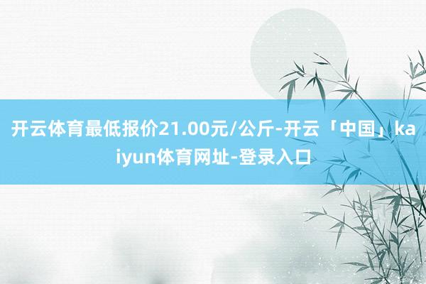 开云体育最低报价21.00元/公斤-开云「中国」kaiyun体育网址-登录入口