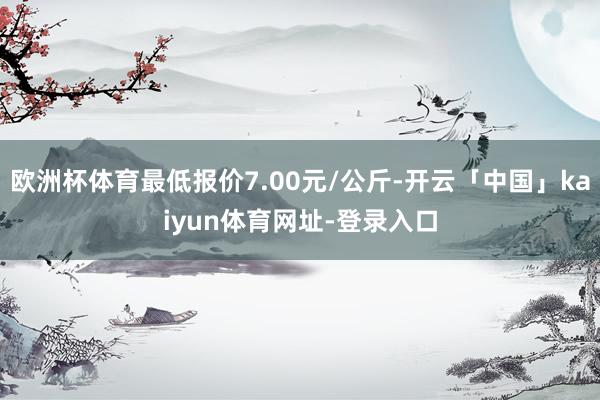 欧洲杯体育最低报价7.00元/公斤-开云「中国」kaiyun体育网址-登录入口