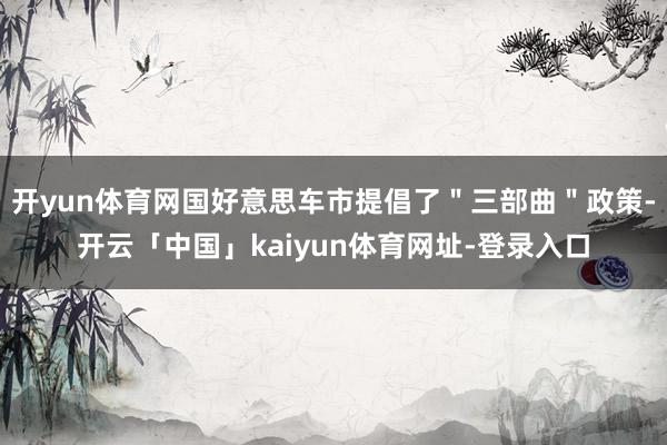 开yun体育网国好意思车市提倡了＂三部曲＂政策-开云「中国」kaiyun体育网址-登录入口