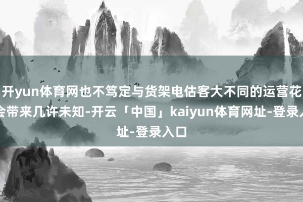 开yun体育网也不笃定与货架电估客大不同的运营花式会带来几许未知-开云「中国」kaiyun体育网址-登录入口