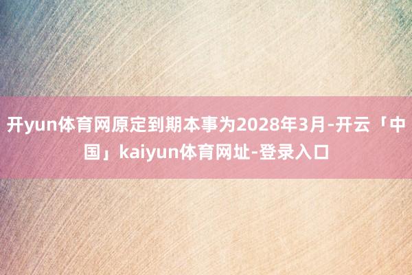开yun体育网原定到期本事为2028年3月-开云「中国」kaiyun体育网址-登录入口