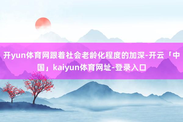 开yun体育网跟着社会老龄化程度的加深-开云「中国」kaiyun体育网址-登录入口